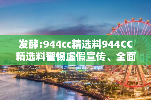 发酵:944cc精选料944CC精选料警惕虚假宣传、全面解答与解释