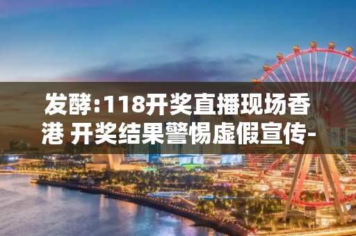 发酵:118开奖直播现场香港 开奖结果警惕虚假宣传-全面释义、解释与落实