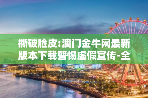 撕破脸皮:澳门金牛网最新版本下载警惕虚假宣传-全面释义、解释与落实