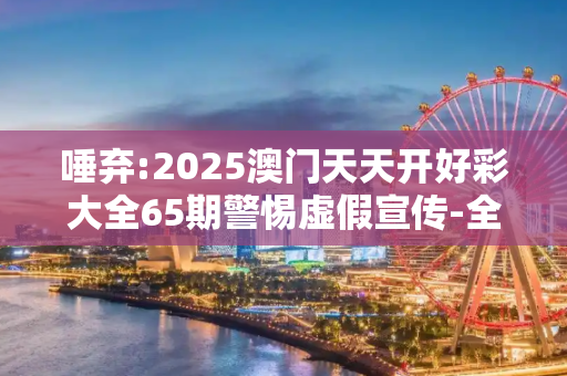 唾弃:2025澳门天天开好彩大全65期警惕虚假宣传-全面释义