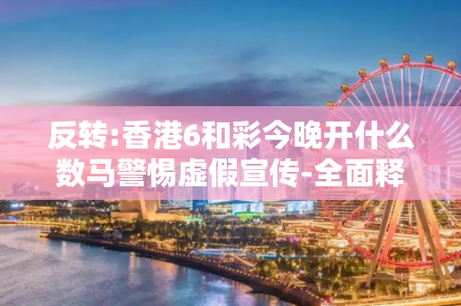反转:香港6和彩今晚开什么数马警惕虚假宣传-全面释义、解释与落实