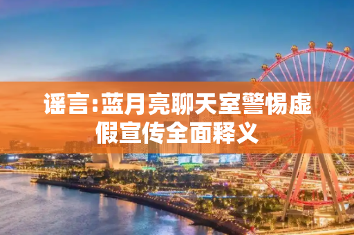 谣言:蓝月亮聊天室警惕虚假宣传全面释义