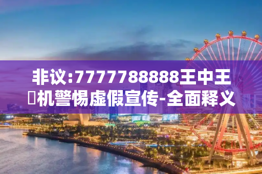 非议:7777788888王中王厷机警惕虚假宣传-全面释义