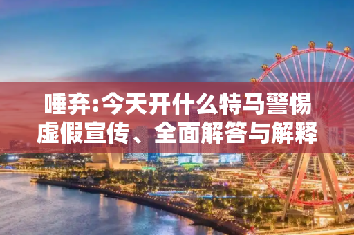 唾弃:今天开什么特马警惕虚假宣传、全面解答与解释