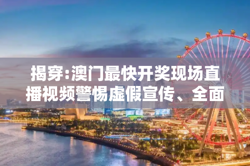 揭穿:澳门最快开奖现场直播视频警惕虚假宣传、全面解答