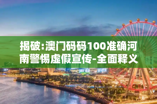 揭破:澳门码码100准确河南警惕虚假宣传-全面释义、解释与落实