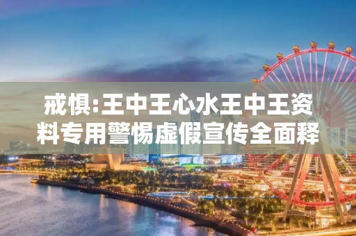戒惧:王中王心水王中王资料专用警惕虚假宣传全面释义