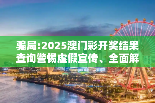 骗局:2025澳门彩开奖结果查询警惕虚假宣传、全面解答与解释