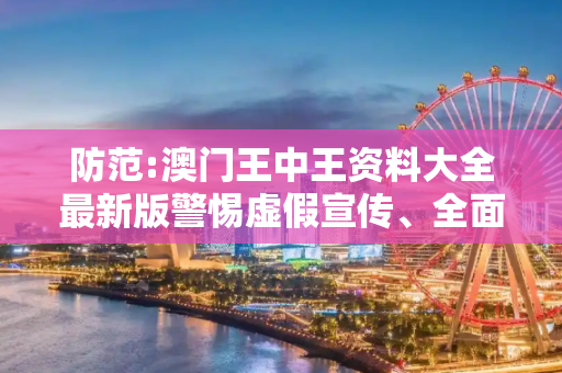防范:澳门王中王资料大全最新版警惕虚假宣传、全面解答与解释
